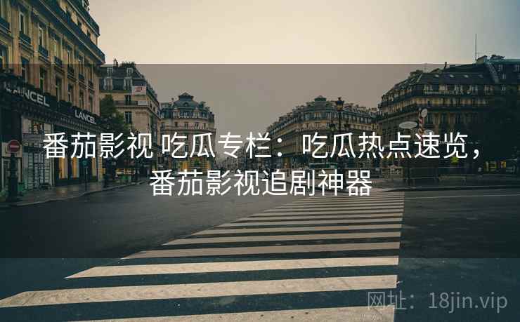 番茄影视 吃瓜专栏：吃瓜热点速览，番茄影视追剧神器