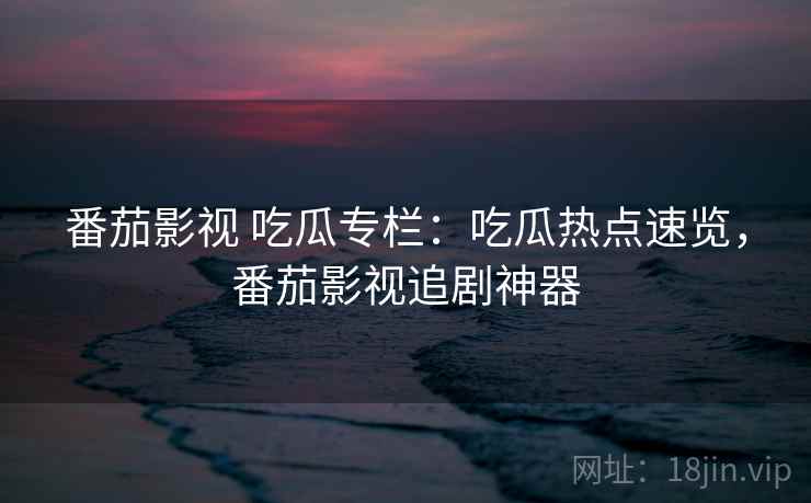 番茄影视 吃瓜专栏：吃瓜热点速览，番茄影视追剧神器