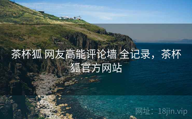 茶杯狐 网友高能评论墙 全记录,茶杯狐官方网站 茶杯狐 网友高能评论墙 全记录,茶杯狐官方网站