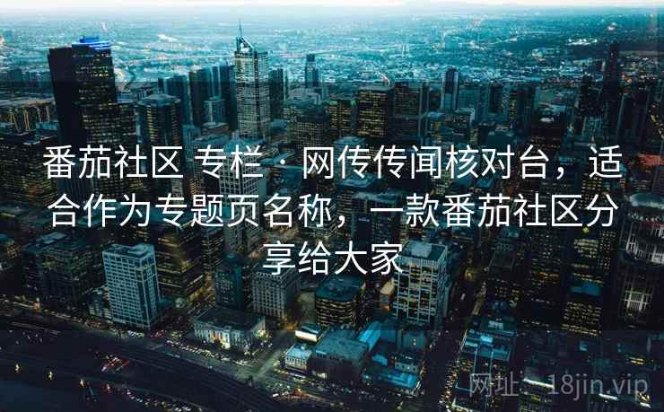 番茄社区 专栏 · 网传传闻核对台,适合作为专题页名称,一款番茄社区分享给大家 番茄社区 专栏 · 网传传闻核对台,适合作为专题页名称,一款番茄社区分享给大家