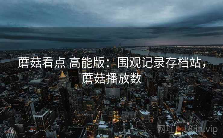蘑菇看点 高能版:围观记录存档站,蘑菇播放数 蘑菇看点 高能版:围观记录存档站,蘑菇播放数
