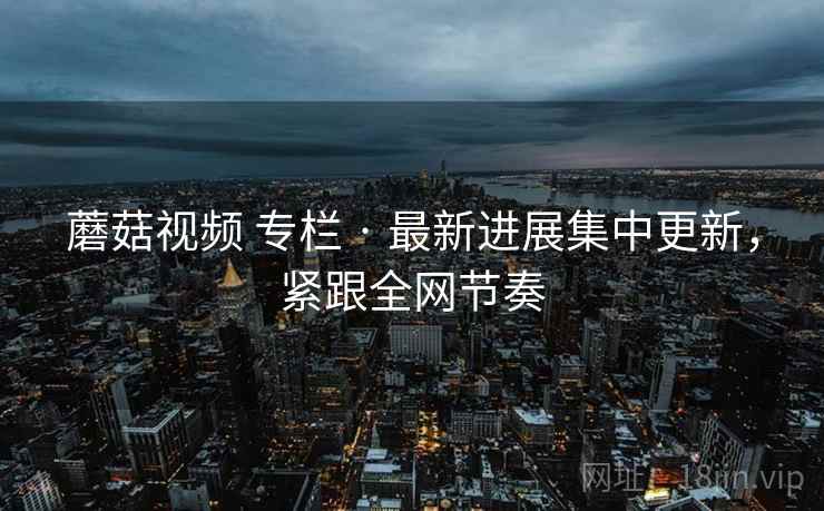 蘑菇视频 专栏 · 最新进展集中更新，紧跟全网节奏