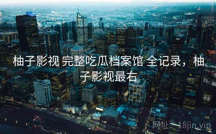 柚子影视 完整吃瓜档案馆 全记录,柚子影视最右 柚子影视 完整吃瓜档案馆 全记录,柚子影视最右