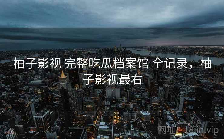 柚子影视 完整吃瓜档案馆 全记录,柚子影视最右 柚子影视 完整吃瓜档案馆 全记录,柚子影视最右