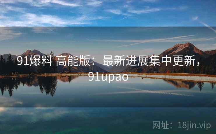 91爆料 高能版:最新进展集中更新,91upao 91爆料 高能版:最新进展集中更新,91upao