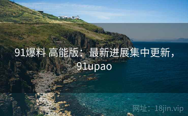 91爆料 高能版:最新进展集中更新,91upao 91爆料 高能版:最新进展集中更新,91upao