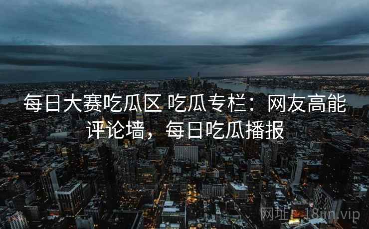 每日大赛吃瓜区 吃瓜专栏:网友高能评论墙,每日吃瓜播报 每日大赛吃瓜区 吃瓜专栏:网友高能评论墙,每日吃瓜播报