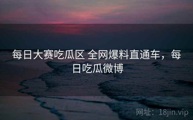 每日大赛吃瓜区 全网爆料直通车,每日吃瓜微博 每日大赛吃瓜区 全网爆料直通车,每日吃瓜微博