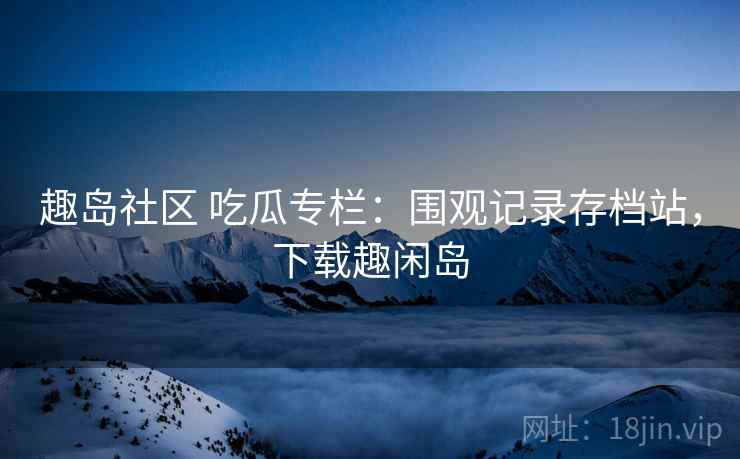趣岛社区 吃瓜专栏:围观记录存档站,下载趣闲岛 趣岛社区 吃瓜专栏:围观记录存档站,下载趣闲岛
