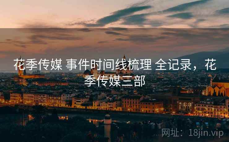 花季传媒 事件时间线梳理 全记录,花季传媒三部 花季传媒 事件时间线梳理 全记录,花季传媒三部