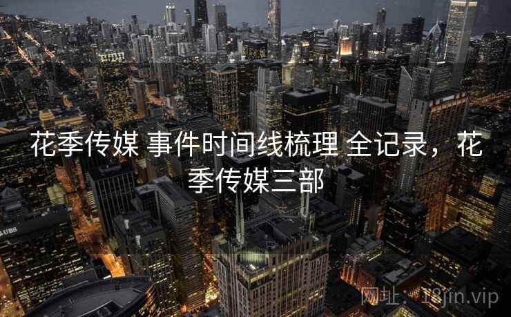 花季传媒 事件时间线梳理 全记录,花季传媒三部 花季传媒 事件时间线梳理 全记录,花季传媒三部