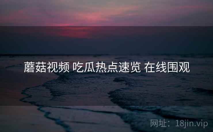 蘑菇视频 吃瓜热点速览 在线围观 蘑菇视频 吃瓜热点速览 在线围观