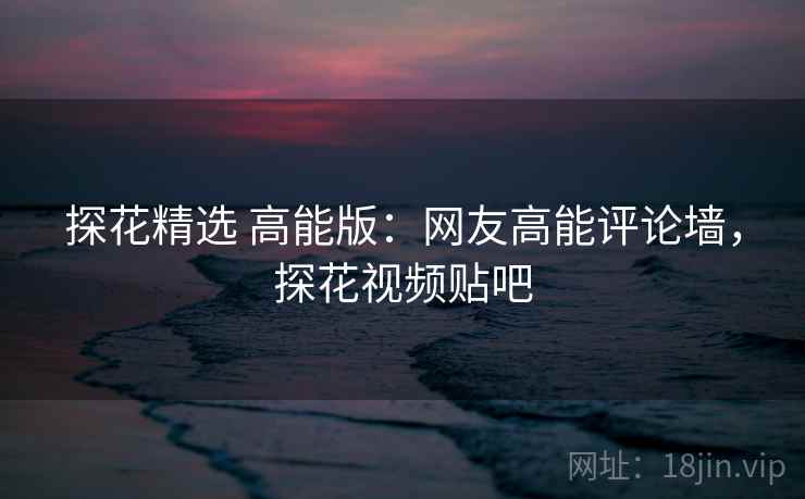 探花精选 高能版:网友高能评论墙,探花视频贴吧 探花精选 高能版:网友高能评论墙,探花视频贴吧