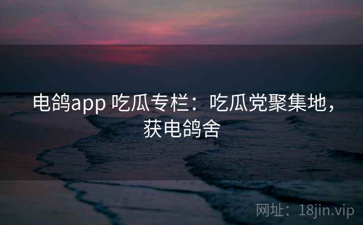 电鸽app 吃瓜专栏:吃瓜党聚集地,获电鸽舍 电鸽app 吃瓜专栏:吃瓜党聚集地,获电鸽舍