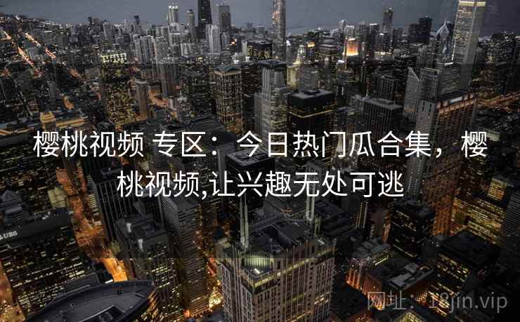 樱桃视频 专区:今日热门瓜合集,樱桃视频,让兴趣无处可逃 樱桃视频 专区:今日热门瓜合集,樱桃视频,让兴趣无处可逃