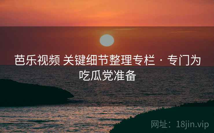 芭乐视频 关键细节整理专栏 · 专门为吃瓜党准备