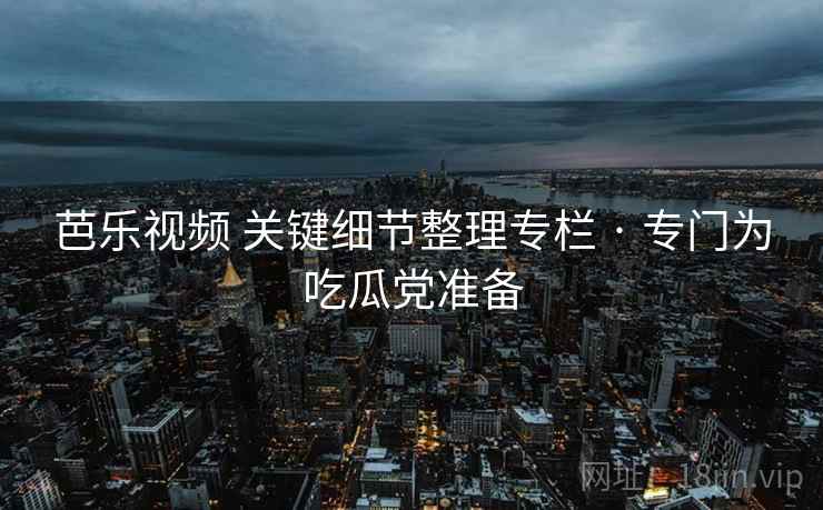 芭乐视频 关键细节整理专栏 · 专门为吃瓜党准备