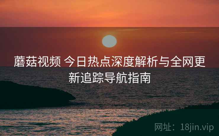 蘑菇视频 今日热点深度解析与全网更新追踪导航指南 蘑菇视频 今日热点深度解析与全网更新追踪导航指南